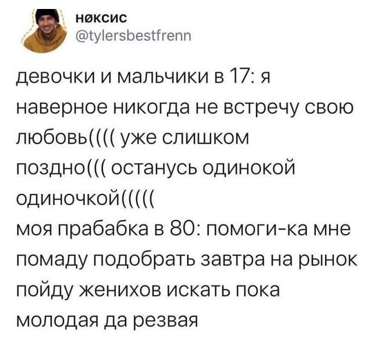 Девочки и мальчики в 17: Я наверное никогда не встречу свою любовь(((( уже слишком поздно((( останусь одинокой одиночкой(((((
Моя прабабка в 80: Помоги-ка мне помаду подобрать завтра на рынок пойду женихов искать пока молодая да резвая.