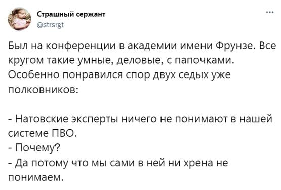 Был на конференции в академии имени Фрунзе. Все кругом такие умные, деловые, с папочками.
Особенно понравился спор двух седых уже полковников:
– Натовские эксперты ничего не понимают в нашей системе ПВО.
– Почему?
– Да потому что мы сами в ней ни хрена не понимаем.