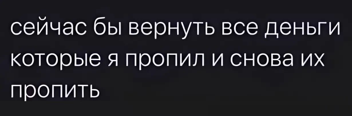 Сейчас бы вернуть все деньги которые я пропил и снова их пропить...