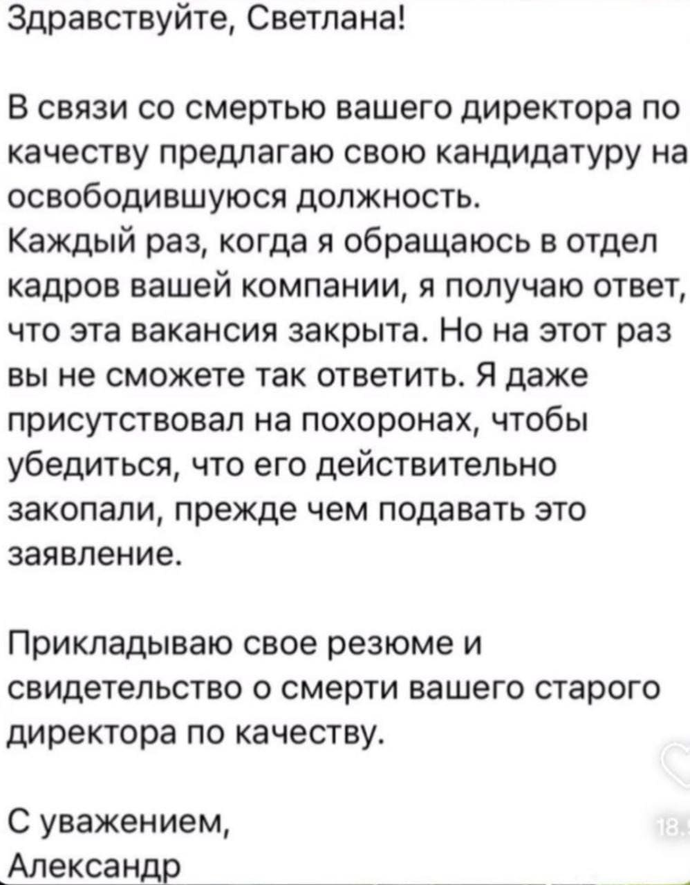 Здравствуйте, Светлана!
В связи со смертью вашего директора по качеству предлагаю свою кандидатуру на освободившуюся должность.
Каждый раз, когда я обращаюсь в отдел кадров вашей компании, я получаю ответ, что эта вакансия закрыта. Но на этот раз вы не сможете так ответить. Я даже присутствовал на похоронах, чтобы убедиться, что его действительно закопали, прежде чем подавать это заявление.
Прикладываю свое резюме и свидетельство о смерти вашего старого директора по качеству.
С уважением, Александр