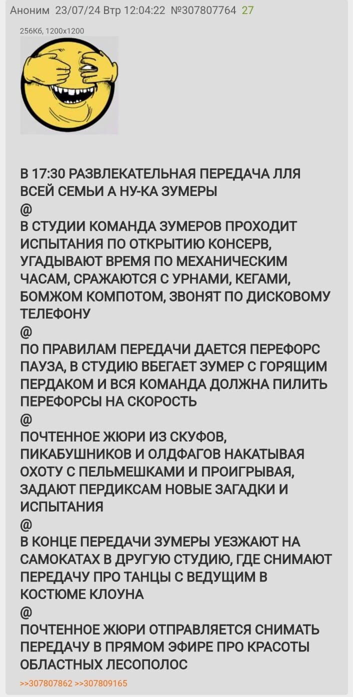 В 17:30 РАЗВЛЕКАТЕЛЬНАЯ ПЕРЕДАЧА ДЛЯ ВСЕЙ СЕМЬИ А НУ-КА ЗУМЕРЫ
@
В СТУДИИ КОМАНДА ЗУМЕРОВ ПРОХОДИТ ИСПЫТАНИЯ ПО ОТКРЫТИЮ КОНСЕРВ, УГАДЫВАЮТ ВРЕМЯ ПО МЕХАНИЧЕСКИМ ЧАСАМ, СРАЖАЮТСЯ С УРНАМИ, КЕГАМИ, БОМЖОМ КОМПОТОМ, ЗВОНЯТ ПО ДИСКОВОМУ ТЕЛЕФОНУ
@
ПО ПРАВИЛАМ ПЕРЕДАЧИ ДАЕТСЯ ПЕРЕФОРС ПАУЗА, В СТУДИЮ ВБЕГАЕТ ЗУМЕР С ГОРЯЩИМ ПЕРДАКОМ И ВСЯ КОМАНДА ДОЛЖНА ПИЛИТЬ ПЕРЕФОРСЫ НА СКОРОСТЬ
@
ПОЧТЕННОЕ ЖЮРИ ИЗ СКУФОВ, ПИКАБУШНИКОВ И ОЛДФАГОВ НАКАТЫВАЯ ОХОТУ С ПЕЛЬМЕШКАМИ И ПРОИГРЫВАЯ, ЗАДАЮТ ПЕРДИКСАМ НОВЫЕ ЗАГАДКИ И ИСПЫТАНИЯ
@
В КОНЦЕ ПЕРЕДАЧИ ЗУМЕРЫ УЕЗЖАЮТ НА САМОКАТАХ В ДРУГУЮ СТУДИЮ, ГДЕ СНИМАЮТ ПЕРЕДАЧУ ПРО ТАНЦЫ С ВЕДУЩИМ В КОСТЮМЕ КЛОУНА
@
ПОЧТЕННОЕ ЖЮРИ ОТПРАВЛЯЕТСЯ СНИМАТЬ ПЕРЕДАЧУ В ПРЯМОМ ЭФИРЕ ПРО КРАСОТЫ ОБЛАСТНЫХ ЛЕСОПОЛОС