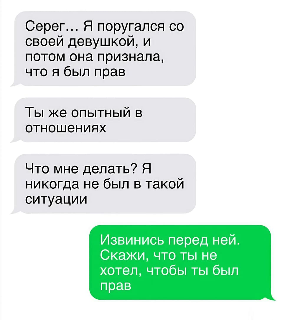 – Серег... Я поругался со своей девушкой, и потом она признала, что я был прав. Ты же опытный в отношениях. Что мне делать? Я никогда не был в такой ситуации.
– Извинись перед ней. Скажи, что ты не хотел, чтобы ты был прав.