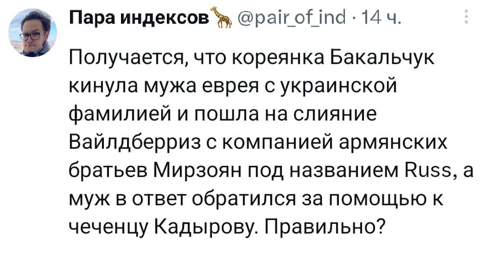 Получается, что кореянка Бакальчук кинула мужа еврея с украинской фамилией и пошла на слияние Вайлдберриз с компанией армянских братьев Мирзоян под названием Russ, а муж в ответ обратился за помощью к чеченцу Кадырову. Правильно?