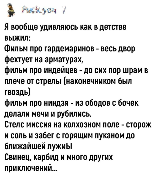 Я вообще удивляюсь как в детстве выжил:
Фильм про гардемаринов — весь двор фехтует на арматурах, фильм про индейцев — до сих пор шрам в плече от стрелы (наконечником был гвоздь), фильм про ниндзя — из ободов с бочек делали мечи и рубились.
Стелс миссия на колхозном поле — сторож и соль и забег с горящим пуканом до ближайшей лужи.
Свинец, карбид и много других приключений...