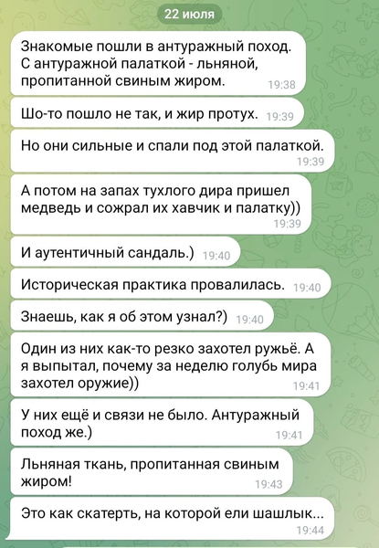 Знакомые пошли в антуражный поход. С антуражной палаткой – льняной, пропитанной свиным жиром. Шо-то пошло не так, и жир протух. Но они сильные и спали под этой палаткой. А потом на запах тухлого дира пришёл медведь и сожрал их хавчик и палатку)) И аутентичный сандаль.) Историческая практика провалилась. Знаешь, как я об этом узнал?) Один из них как-то резко захотел ружьё. А я выпытал, почему за неделю голубь мира захотел оружие)) У них ещё и связи не было. Антуражн поход же.) Льняная ткань, пропитанная свиным жиром! Это как скатерть, на которой ели шашлык...