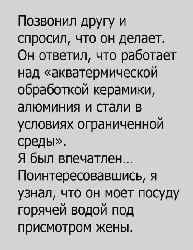 Позвонил другу и спросил, что он делает. Он ответил, что работает над «акватермической обработкой керамики, алюминия и стали в условиях ограниченной среды».
Я был впечатлён... Поинтересовавшись, я узнал, что он моет посуду горячей водой под присмотром жены.