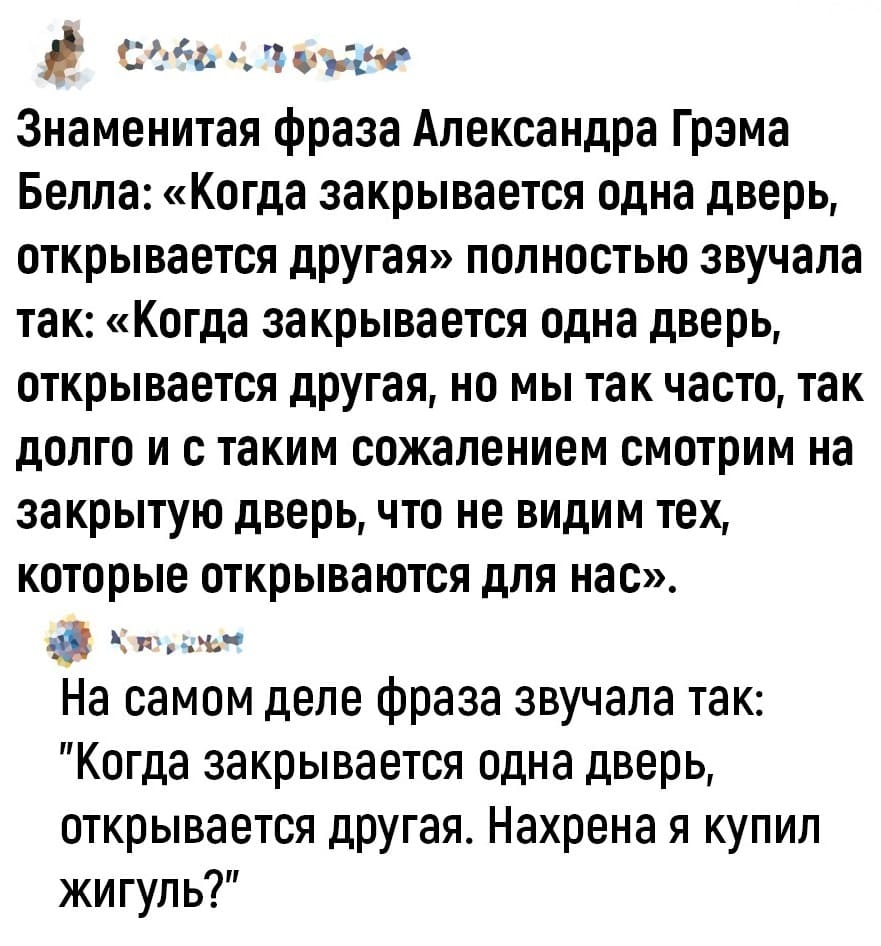 – Знаменитая фраза Александра Грэма Белла: «Когда закрывается одна дверь, открывается другая» полностью звучала так: «Когда закрывается одна дверь, открывается другая, но мы так часто, так долго и с таким сожалением смотрим на закрытую дверь, что не видим тех, которые открываются для нас».
– На самом деле фраза звучала так: «Когда закрывается одна дверь, открывается другая. Нахрена я купил Жигуль?»