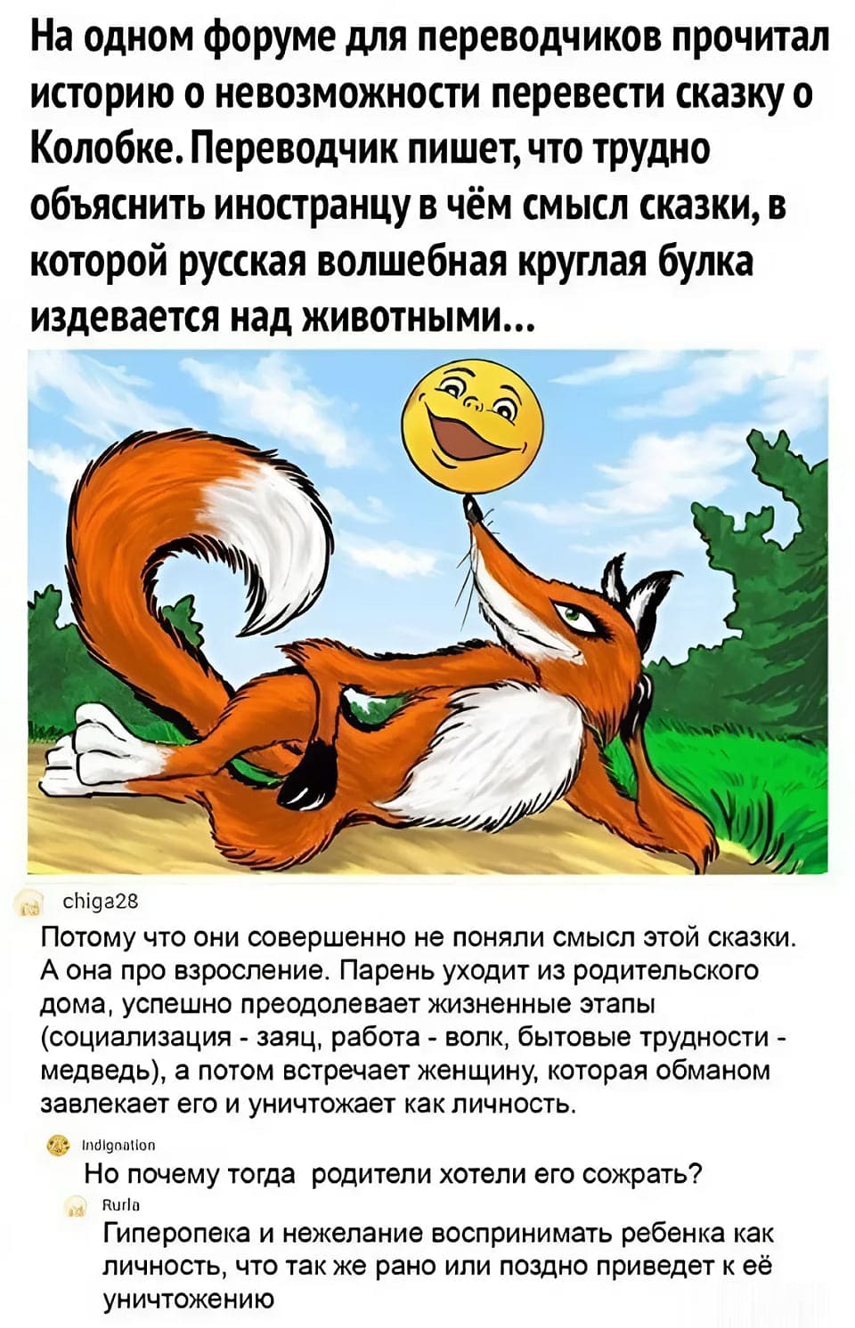– На одном форуме для переводчиков прочитал историю о невозможности перевести сказку о Колобке. Переводчик пишет, что трудно объяснить иностранцу в чём смысл сказки, в которой русская волшебная круглая булка издевается над животными...
– Потому что они совершенно не поняли смысл этой сказки. А она про взросление. Парень уходит из родительского дома, успешно преодолевает жизненные этапы (социализация – заяц, работа – волк, бытовые трудности – медведь), а потом встречает женщину, которая обманом завлекает его и уничтожает как личность.
– Но почему тогда родители хотели его сожрать? Гиперопека и нежелание воспринимать ребёнка как личность, что так же рано или поздно приведёт к её уничтожению.