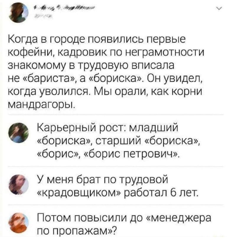 – Когда в городе появились первые кофейни, кадровик по неграмотности знакомому в трудовую вписала не «бариста», а «бориска». Он увидел, когда уволился. Мы орали, как корни мандрагоры.
– Карьерный рост: младший «бориска», старший «бориска», «борис», «борис Петрович».
– Меня брат по трудовой «крадовщиком» работал 6 лет.
– Потом повысили до «менеджера по пропажам»?