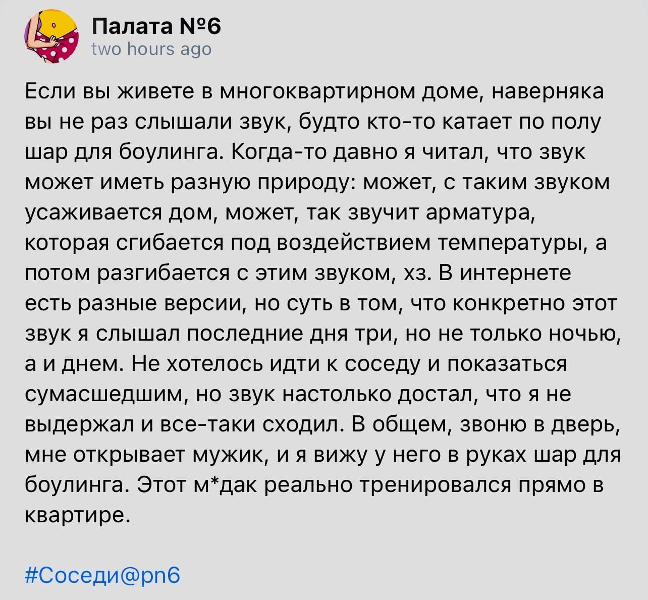 Если вы живете в многоквартирном доме, наверняка вы не раз слышали звук, будто кто-то катает по полу шар для боулинга. Когда-то давно я читал, что звук может иметь разную природу: может, с таким звуком усаживается дом, может, так звучит арматура, которая сгибается под воздействием температуры, а потом разгибается с этим звуком, хз. В интернете есть разные версии, но суть в том, что конкретно этот звук я слышал последние дня три, но не только ночью, а и днем. Не хотелось идти к соседу и показаться сумасшедшим, но звук настолько достал, что я не выдержал и все-таки сходил. В общем, звоню в дверь, мне открывает мужик, и я вижу у него в руках шар для боулинга. Этот м*дак реально тренировался прямо в квартире.