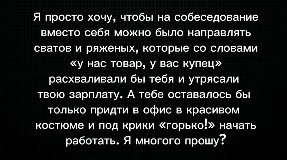 Я просто хочу, чтобы на собеседование вместо себя можно было направлять сватов и ряженых, которые со словами «у нас товар, у вас купец» расхваливали бы тебя и утрясали твою зарплату. А тебе оставалось бы только придти в офис в красивом костюме и под крики «горько!» начать работать. Я многого прошу?
