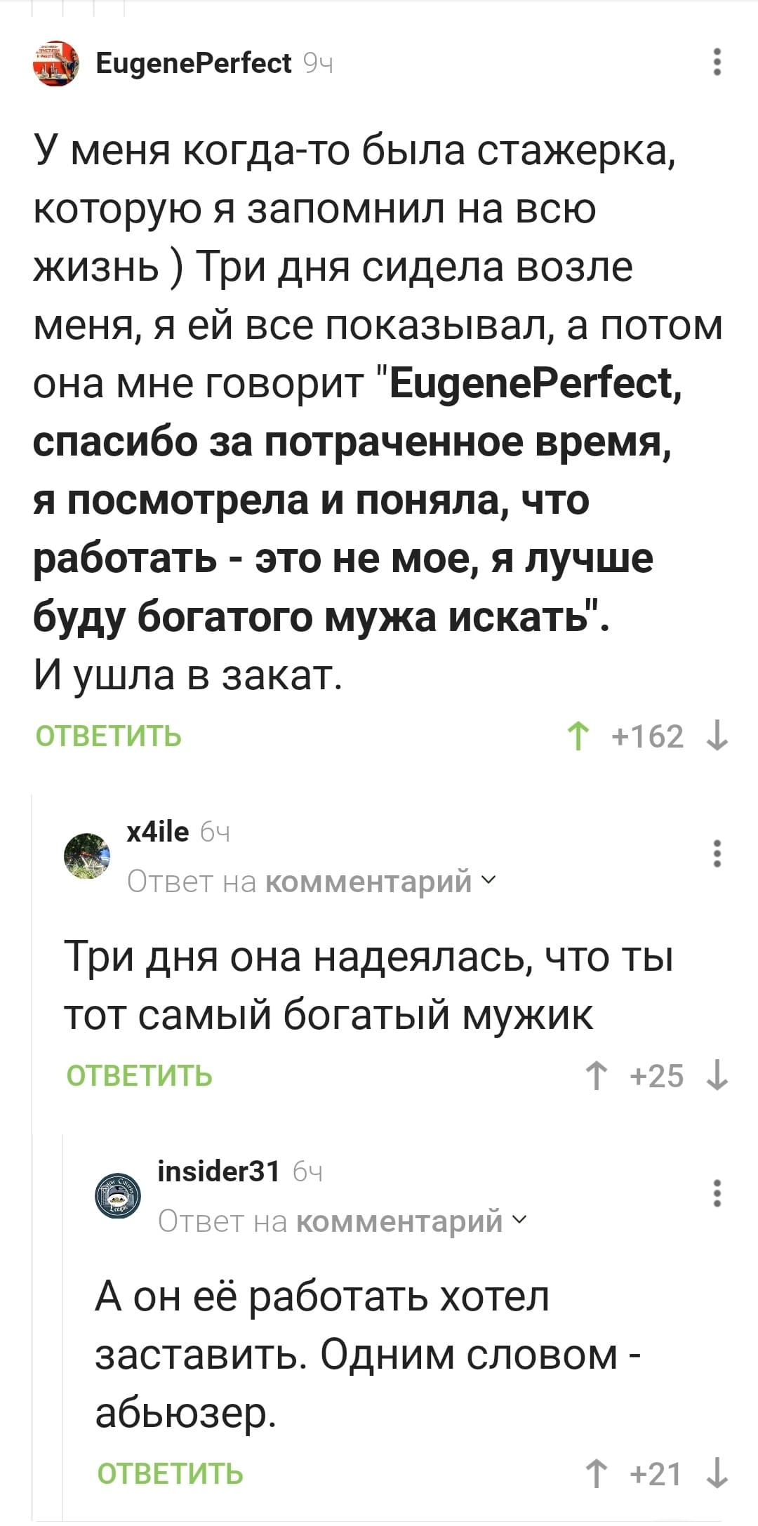 – У меня когда-то была стажёрка, которую я запомнил на всю жизнь) Три дня сидела возле меня, я ей все показывал, а потом она мне говорит «EugenePerfect, спасибо за потраченное время, я посмотрела и поняла, что работать — это не мое, я лучше буду богатого мужа искать». И ушла в закат.
– Три дня она надеялась, что ты тот самый богатый мужик.
– А он её работать хотел заставить. Одним словом — абьюзер.