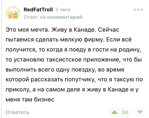 Это моя мечта. Живу в Канаде. Сейчас пытаемся сделать мелкую фирму. Если всё получится, то когда я поеду в гости на родину, то установлю таксистское приложение, что бы выполнить всего одну поездку, во время которой рассказать попутчику, что я таксую по приколу, а на самом деле я живу в Канаде и у меня там бизнес.