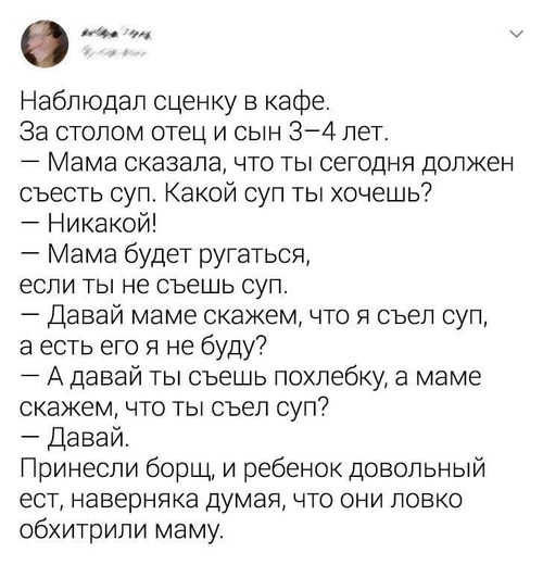 Наблюдал сценку в кафе.
За столом отец и сын 3-4 лет.
— Мама сказала, что ты сегодня должен съесть суп. Какой суп ты хочешь?
— Никакой!
— Мама будет ругаться, если ты не съешь суп.
— Давай маме скажем, что я съел суп, а есть его я не буду?
— А давай ты съешь похлебку, а маме скажем, что ты съел суп?
— Давай.
Принесли борщ, и ребёнок довольный ест, наверняка думая, что они ловко обхитрили маму.