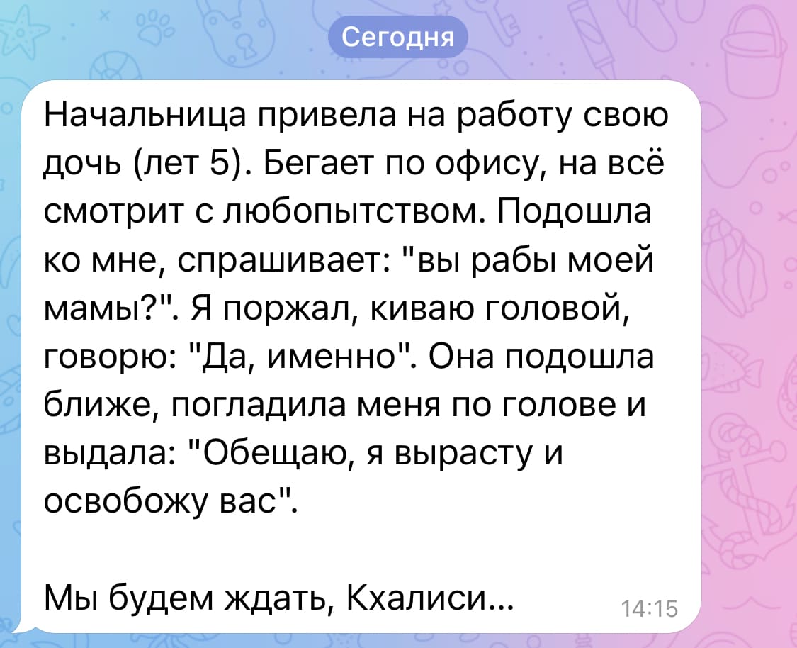 Начальница привела на работу свою дочь (лет 5). Бегает по офису, на всё смотрит с любопытством. Подошла ко мне, спрашивает: «Вы рабы моей мамы?». Я поржал, киваю головой, говорю: «Да, именно». Она подошла ближе, погладила меня по голове и выдала: «Обещаю, я вырасту и освобожу вас».
Мы будем ждать, Кхалиси...