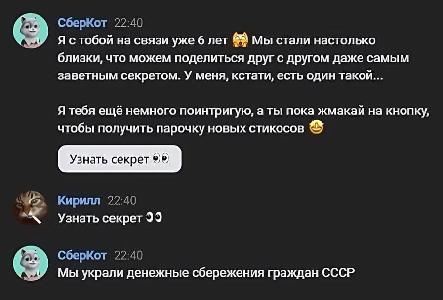 СберКот:
– Я с тобой на связи уже 6 лет. Мы стали настолько близки, что можем поделиться друг с другом даже самым заветным секретом. У меня, кстати, есть один такой... Я тебя ещё немного поинтригую, а ты пока жмакай на кнопку, чтобы получить парочку новых стикосов. *Узнать секрет*
Кирилл:
– *Узнать секрет*
СберКот:
– Мы украли денежные сбережения граждан СССР.