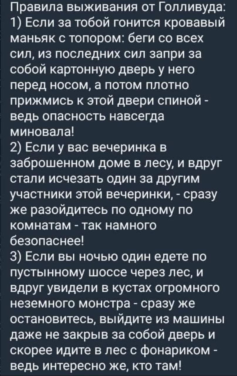 Правила выживания от Голливуда:
1) Если за тобой гонится кровавый маньяк с топором: беги со всех сил, из последних сил запри за собой картонную дверь у него перед носом, а потом плотно прижмись к этой двери спиной -ведь опасность навсегда миновала!
2) Если у вас вечеринка в заброшенном доме в лесу, и вдруг стали исчезать один за другим участники этой вечеринки, - сразу же разойдитесь по одному по комнатам - так намного безопаснее!
3) Если вы ночью один едете по пустынному шоссе через лес, и вдруг увидели в кустах огромного неземного монстра - сразу же остановитесь, выйдите из машины даже не закрыв за собой дверь и скорее идите в лес с фонариком -ведь интересно же, кто там!