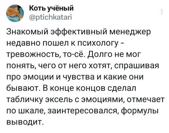 Знакомый эффективный менеджер недавно пошёл к психологу – тревожность, то-сё. Долго не мог понять, чего от него хотят, спрашивая про эмоции и чувства и какие они бывают. В конце концов сделал табличку эксель с эмоциями, отмечает по шкале, заинтересовался, формулы выводит.