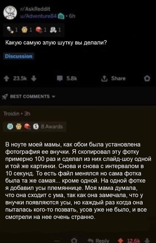 – Какую самую злую шутку вы делали?
– В ноуте моей мамы, как обои была установлена фотография ее внучки. Я скопировал эту фотку примерно 100 раз и сделал из них слайд-шоу одной и той же картинки. Снова и снова с интервалом в 10 секунд. То есть файл менялся но сама фотка была та же самая... кроме одной. На одной фотке я добавил усы племяннице. Моя мама думала, что она сходит с ума, так как она замечала, что у внучки появляются усы, но каждый раз когда она пыталась кого-то позвать, усов уже не было, и все смотрели на нее очень странно.