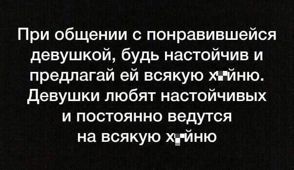 При общении с понравившейся девушкой, будь настойчив и предлагай ей всякую х*йню. Девушки любят настойчивых и постоянно ведутся на всякую х*йню.
