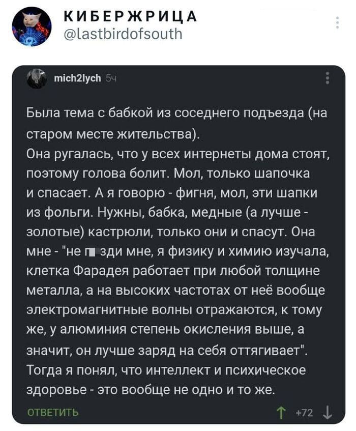 Была тема с бабкой из соседнего подъезда (на старом месте жительства).
Она ругалась, что у всех интернеты дома стоят, поэтому голова болит. Мол, только шапочка и спасает. А я говорю - фигня, мол, эти шапки из фольги. Нужны, бабка, медные (а лучше — золотые) кастрюли, только они и спасут. Она мне — «не п*зди мне, я физику и химию изучала, клетка Фарадея работает при любой толщине металла, а на высоких частотах от неё вообще электромагнитные волны отражаются, к тому же, у алюминия степень окисления выше, а значит, он лучше заряд на себя оттягивает». Тогда я понял, что интеллект и психическое здоровье — это вообще не одно и то же.