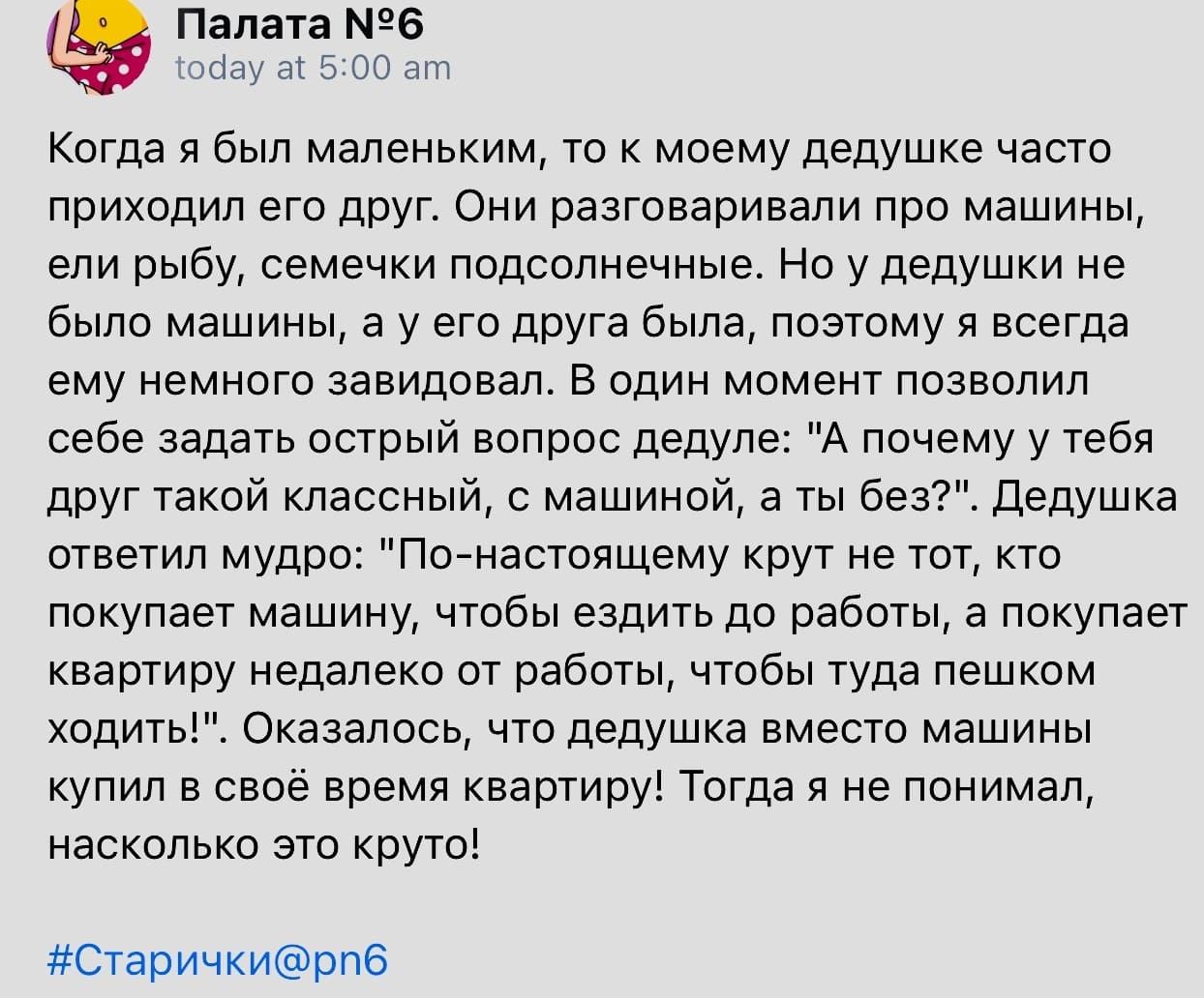 Когда я был маленьким, то к моему дедушке часто приходил его друг. Они разговаривали про машины, ели рыбу, семечки подсолнечные. Но у дедушки не было машины, а у его друга была, поэтому я всегда ему немного завидовал. В один момент позволил себе задать острый вопрос дедуле: «А почему у тебя друг такой классный, с машиной, а ты без?». Дедушка ответил мудро: «По-настоящему крут не тот, кто покупает машину, чтобы ездить до работы, а покупает квартиру недалеко от работы, чтобы туда пешком ходить!». Оказалось, что дедушка вместо машины купил в своё время квартиру! Тогда я не понимал, насколько это круто!