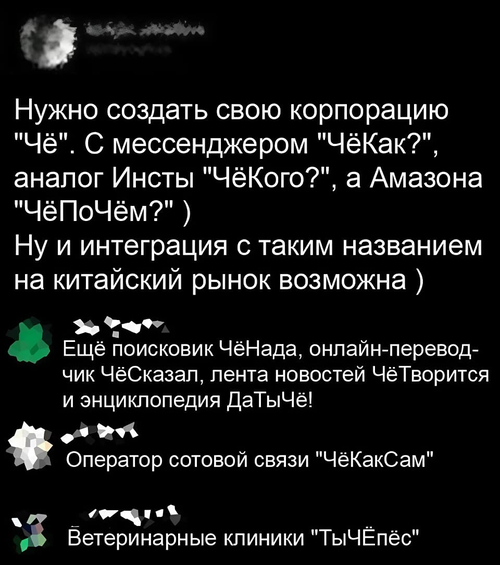 – Нужно создать свою корпорацию «Чё». С менеджером «ЧёКак?», аналог Инсты «ЧёКого?», а Амазона «ЧёПоЧём?».) Ну и интеграция с таким названием на китайский рынок возможна.
– Ещё поисковик ЧёНада, онлайн-переводчик ЧёСказал, лента новостей ЧёТворится и энциклопедия ДаТыЧё!
– Сотовой связи «ЧёКакСам».
– Ветеринарные клиники «ТыЧЁпёс».