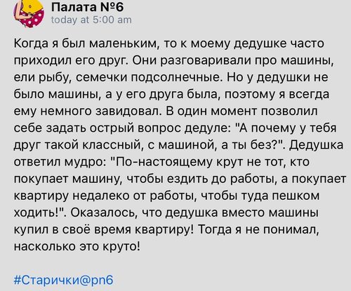 Когда я был маленьким, то к моему дедушке часто приходил его друг. Они разговаривали про машины, ели рыбу, семечки подсолнечные. Но у дедушки не было машины, а у его друга была, поэтому я всегда ему немного завидовал. В один момент позволил себе задать острый вопрос дедуле: «А почему у тебя друг такой классный, с машиной, а ты без?». Дедушка ответил мудро: «По-настоящему крут не тот, кто покупает машину, чтобы ездить до работы, а покупает квартиру недалеко от работы, чтобы туда пешком ходить!». Оказалось, что дедушка вместо машины купил в своё время квартиру! Тогда я не понимал, насколько это круто!