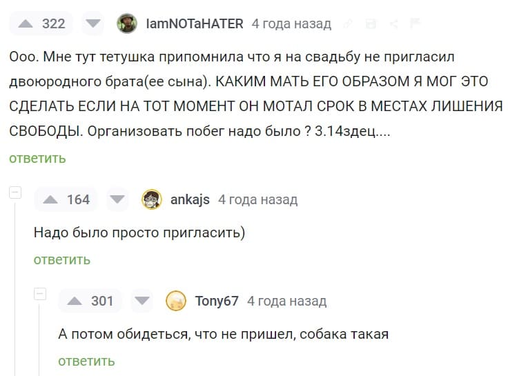 – Ооо. Мне тут тетушка припомнила что я на свадьбу не пригласил двоюродного брата(ее сына). КАКИМ МАТЬ ЕГО ОБРАЗОМ Я МОГ ЭТО СДЕЛАТЬ ЕСЛИ НА ТОТ МОМЕНТ ОН МОТАЛ СРОК В МЕСТАХ ЛИШЕНИЯ СВОБОДЫ. Организовать побег надо было ? 
– Надо было просто пригласить)
– А потом обидеться, что не пришёл, собака такая.