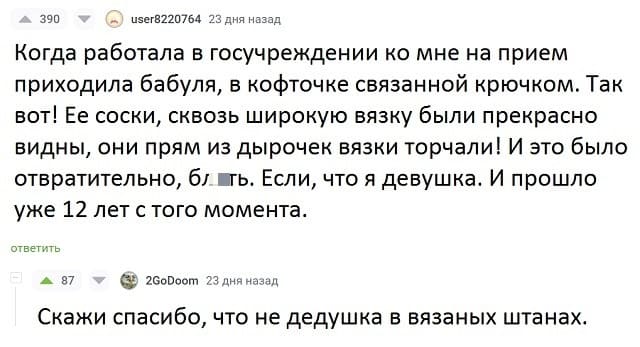 – Когда работала в госучреждении ко мне на прием приходила бабуля, в кофточке связанной крючком. Так вот! Ее соски, сквозь широкую вязку были прекрасно видны, они прям из дырочек вязки торчали! И это было отвратительно, бл*ть. Если, что я девушка. И прошло уже 12 лет с того момента.
– Скажи спасибо, что не дедушка в вязаных штанах.