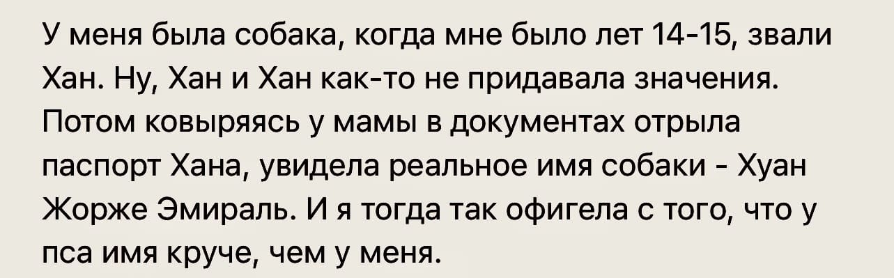 У меня была собака, когда мне было лет 14-15, звали Хан. Ну, Хан и Хан как-то не придавала значения. Потом ковыряясь у мамы в документах отрыла паспорт Хана, увидела реальное имя собаки — Хуан Жорже Эмираль. И я тогда так офигела с того, что у пса имя круче, чем у меня.