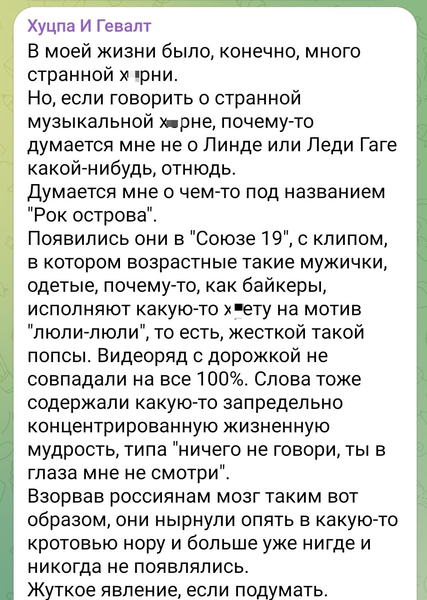 В моей жизни было, конечно, много странной х*рни.
Но, если говорить о странной музыкальной х*рне, почему-то думается мне не о Линде или Леди Гаге какой-нибудь, отнюдь.
Думается мне о чем-то под названием «Рок острова».
Появились они в «Союзе 19», с клипом, в котором возрастные такие мужички, одетые, почему-то, как байкеры, исполняют какую-то х*ету на мотив «люли-люли», то есть, жесткой такой попсы. Видеоряд с дорожкой не совпадали на все 100%. Слова тоже содержали какую-то запредельно концентрированную жизненную мудрость, типа «ничего не говори, ты в глаза мне не смотри».
Взорвав россиянам мозг таким вот образом, они нырнули опять в какую-то кротовью нору и больше уже нигде и никогда не появлялись.
Жуткое явление, если подумать.