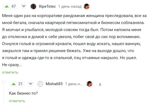 – Меня один раз на корпоративе рандомная женщина преследовала, всё за мной бегала, сначала квартирой пятикомнатной и бизнесом соблазняла. Я молчал и улыбался, молодой совсем тогда был. Потом напоила меня до отключки и домой к себе увезла, побег свой до сих пор вспоминаю. Очнулся голый в огромной кровати, пошел воду искать, нашел ванную, закрылся там и принял решение бежать. Уже на выходе дошло, что я голый и одежда где-то в спальной, пзц отчаянье накрыло. Но ушёл. Не сразу...
– Как бизнес-то?