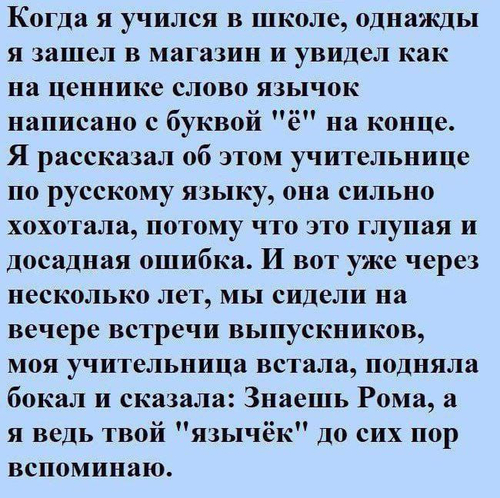 Когда я учился в школе, однажды я зашел в магазин и увидел как на ценнике слово язычок написано с буквой «ё» на конце. Я рассказал об этом учительнице по русскому языку, она сильно хохотала, потому что это глупая и досадная ошибка. И вот уже через несколько лет, мы сидели на вечере встречи выпускников, моя учительница встала, подняла бокал и сказала: Знаешь Рома, а я ведь твой «язычёк» до сих пор вспоминаю.