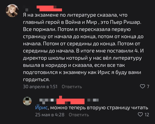 – Я на экзамене по литературе сказала, что главный герой в Война и Мир, это Пьер Ришар. Все поржали. Потом я пересказала первую страницу от начала до конца, потом от конца до начала. Потом от середины до конца. Потом от середины до начала. В итоге мне поставили 4. И директор школы который у нас вёл литературу вышла в коридор и сказала, если все так подготовился к экзамену как Ирис я буду вами гордиться.
– Можно теперь вторую страницу читать.