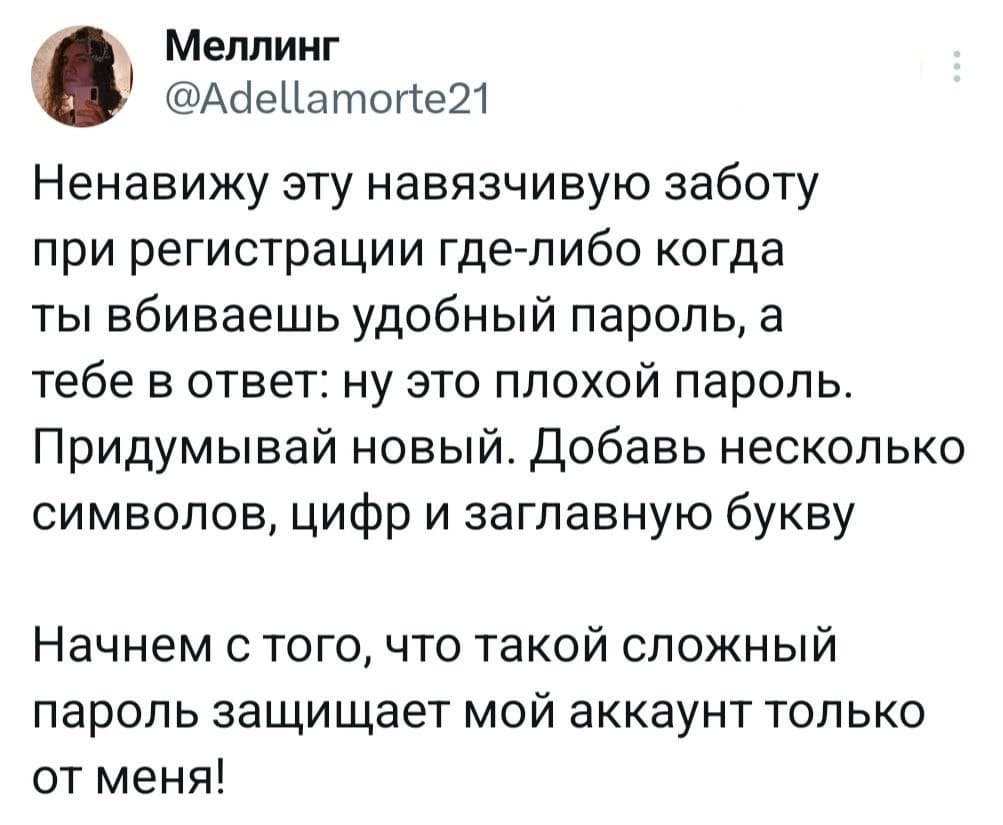 Ненавижу эту навязчивую заботу при регистрации где-либо когда ты вбиваешь удобный пароль, а тебе в ответ: ну это плохой пароль. Придумывай новый. Добавь несколько символов, цифр и заглавную букву
Начнем с того, что такой сложный пароль защищает мой аккаунт только от меня!