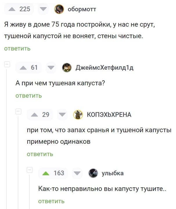 – Я живу в доме 75 года постройки, у нас не срут, тушеной капустой не воняет, стены чистые.
– А при чём тушеная капуста?
– При том, что запах сранья и тушеной капусты примерно одинаков.
– Как-то неправильно вы капусту тушите...