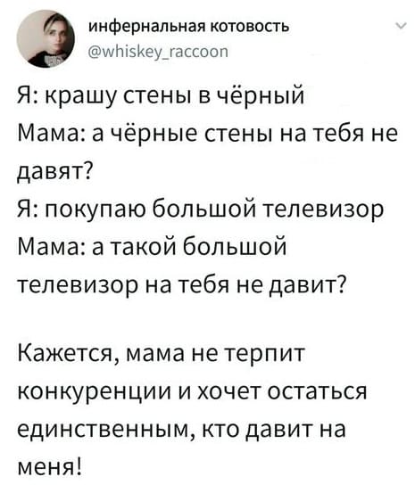 Я: крашу стены в чёрный.
Мама: а чёрные стены на тебя не давят?
Я: покупаю большой телевизор.
Мама: а такой большой телевизор на тебя не давит?
Кажется, мама не терпит конкуренции и хочет остаться единственным, кто давит на меня!