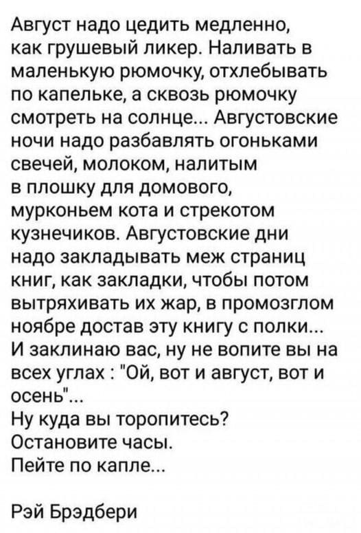 Август надо цедить медленно, как грушевый ликер. Наливать в маленькую рюмочку, отхлебывать по капельке, а сквозь рюмочку смотреть на солнце... Августовские ночи надо разбавлять огоньками свечей, молоком, налитым в плошку для домового, мурлыканьем кота и стрекотом кузнечиков. Августовские дни надо закладывать меж страниц книг, как закладки, чтобы потом вытряхивать их жар, в промозглом ноябре достав эту книгу с полки... И заклинаю вас, ну не вопите вы на всех углах: «Ой, вот и август, вот и осень»...
Ну куда вы торопитесь? Остановите часы. Пейте по капле...
Рэй Брэдбери