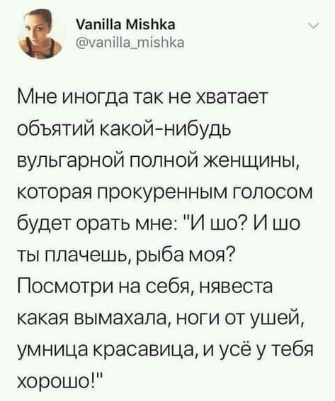 Мне иногда так не хватает объятий какой-нибудь вульгарной полной женщины, которая прокуренным голосом будет орать мне: «И шо? И шо ты плачешь, рыба моя? Посмотри на себя, нявеста какая вымахала, ноги от ушей, умница красавица, и усё у тебя хорошо!»