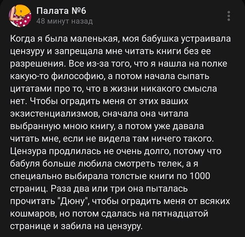 Когда я была маленькая, моя бабушка устраивала цензуру и запрещала мне читать книги без ее разрешения. Все из-за того, что я нашла на полке какую-то философию, а потом начала сыпать цитатами про то, что в жизни никакого смысла нет. Чтобы оградить меня от этих ваших экзистенциализмов, сначала она читала выбранную мною книгу, а потом уже давала читать мне, если не видела там ничего такого. Цензура продлилась не очень долго, потому что бабуля больше любила смотреть телек, а я специально выбирала толстые книги по 1000 страниц. Раза два или три она пыталась прочитать «Дюну», чтобы оградить меня от всяких кошмаров, но потом сдалась на пятнадцатой странице и забила на цензуру.