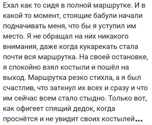 Ехал как-то сидя в полной маршрутке. И в какой-то момент, стоящие бабули начали подначивать меня, что бы я уступил им место. Я не обращал на них никакого внимания, даже когда кукарекать стала почти вся маршрутка. На своей остановке, я спокойно взял костыли и пошёл на выход. Маршрутка резко стихла, а я был счастлив, что заткнул их всех сразу и что им сейчас всем стало стыдно. Только вот, как офигеет спящий дедок, когда проснётся и не увидит своих костылей...