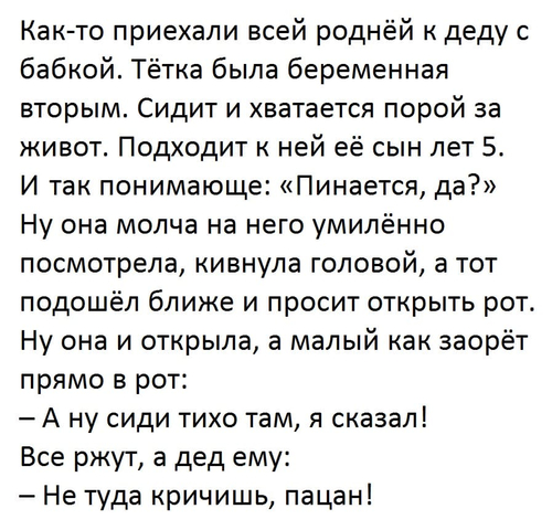 Как-то приехали всей роднёй к деду с бабкой. Тётка была беременная вторым. Сидит и хватается порой за живот. Подходит к ней её сын лет 5. И так понимающе: «Пинается, да?»
Ну она молча на него умилённо посмотрела, кивнула головой, а тот подошёл ближе и просит открыть рот. Ну она и открыла, а малый как заорёт прямо в рот:
– А ну сиди тихо там, я сказал!
Все ржут, а дед ему:
– Не туда кричишь, пацан!