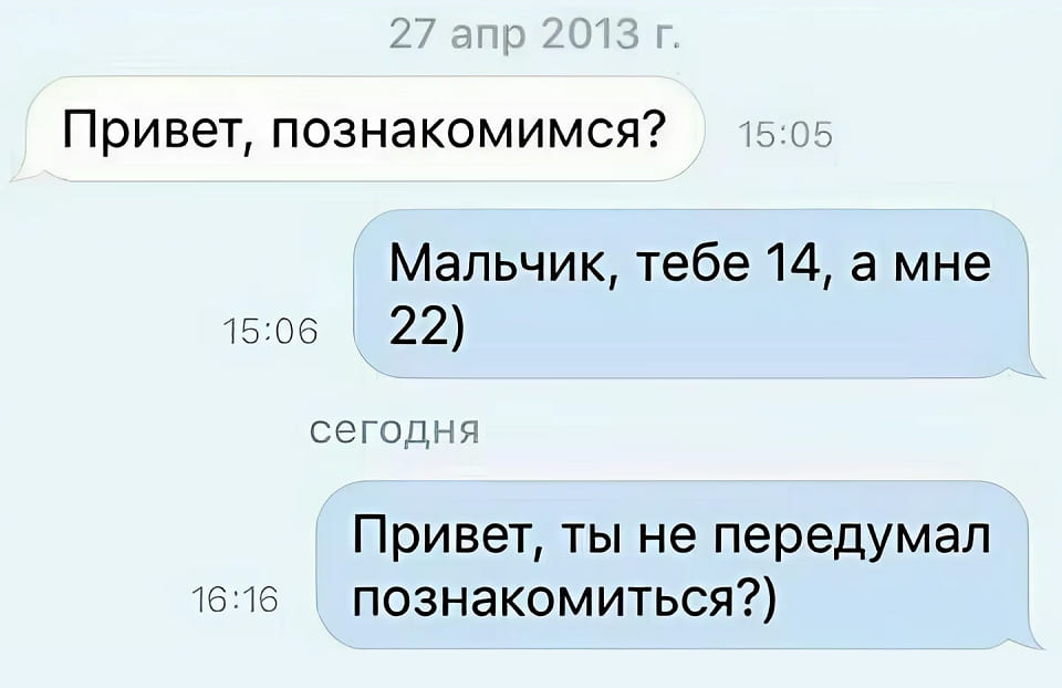 – Привет, познакомимся?
– Мальчик, тебе 14, а мне 22)
Спустя десять лет:
– Привет, ты не передумал познакомиться?)