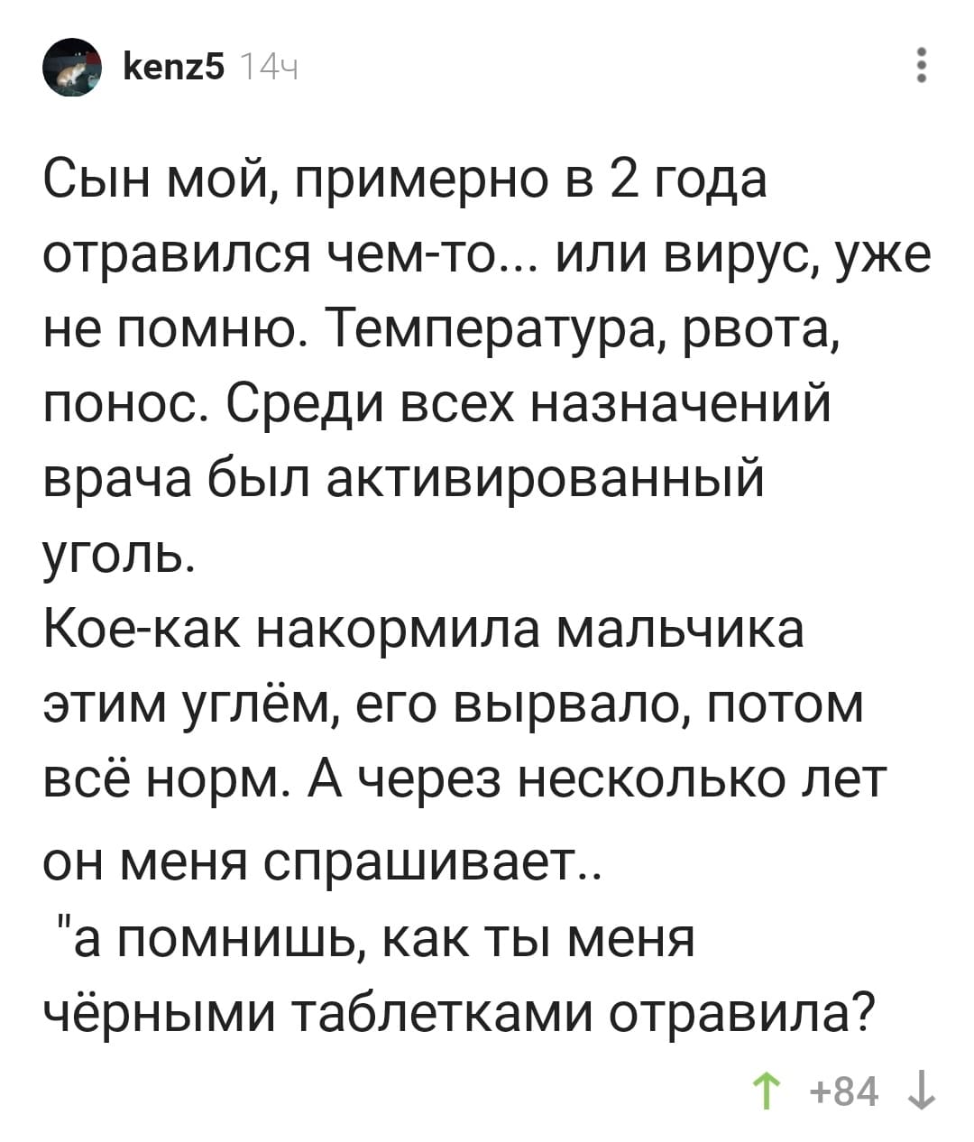 Сын мой, примерно в 2 года отравился чем-то... или вирус, уже не помню. Температура, рвота, понос. Среди всех назначений врача был активированный уголь.
Кое-как накормила мальчика этим углём, его вырвало, потом всё норм. А через несколько лет он меня спрашивает..
«а помнишь, как ты меня чёрными таблетками отравила?»