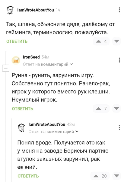 – Так, шпана, объясните дяде, далёкому от гейминга, терминологию, пожалуйста.
– Руина — рунить, заруинить игру. Собственно тут понятно. Рачело — рак, игрок у которого вместо рук клешни. Неумелый игрок.
– Понял вроде. Получается это как у меня на заводе Борисыч партию втулок заказных заруинил, рак е6*чий.