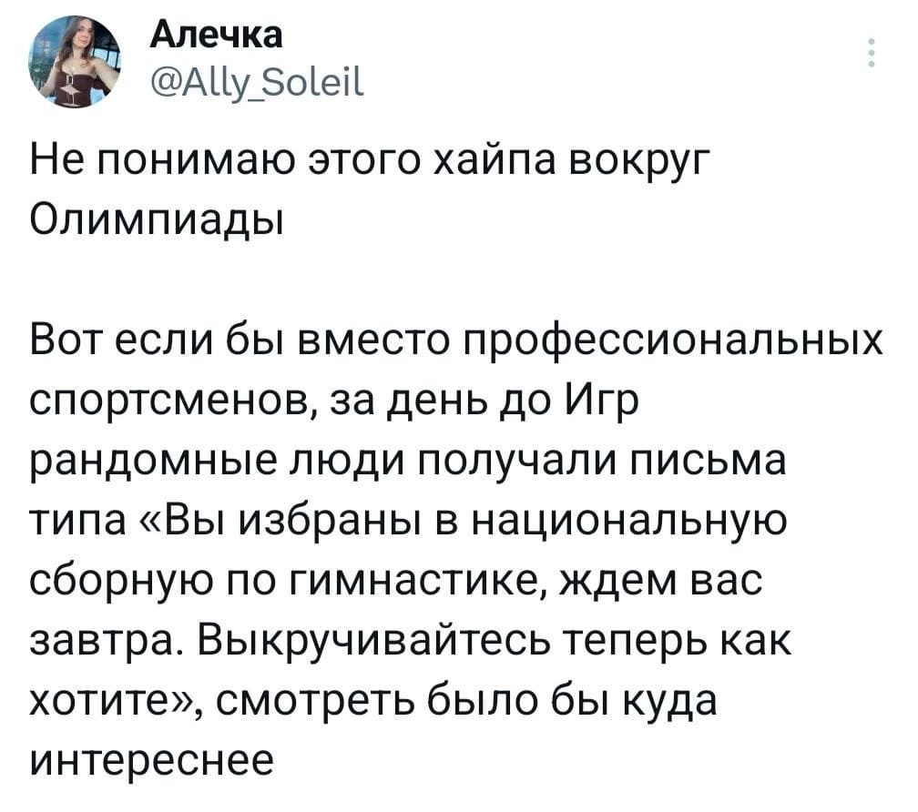 Не понимаю этого хайпа вокруг Олимпиады. 
Вот если бы вместо профессиональных спортсменов, за день до Игр рандомные люди получали письма типа «Вы избраны в национальную сборную по гимнастике, ждём вас завтра. Выкручивайтесь теперь, как хотите», смотреть было бы куда интереснее.