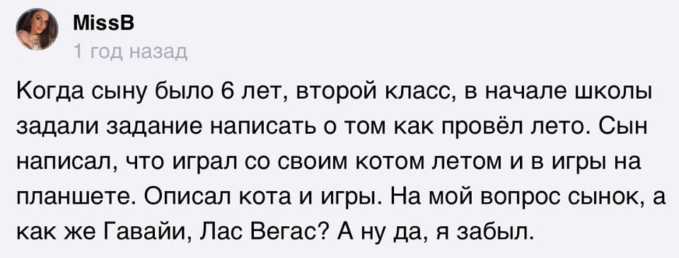 Когда сыну было 6 лет, второй класс, в начале школы задали задание написать о том как провёл лето. Сын написал, что играл со своим котом летом и в игры на планшете. Описал кота и игры. На мой вопрос сынок, а как же Гавайи, Лас Вегас? А ну да, я забыл.