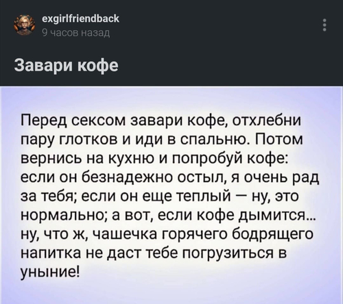 Перед сексом завари кофе, отхлебни пару глотков и иди в спальню. Потом вернись на кухню и попробуй кофе: если он безнадежно остыл, я очень рад за тебя; если он еще теплый — ну, это нормально; а вот, если кофе дымится... ну, что ж, чашечка горячего бодрящего напитка не даст тебе погрузиться в уныние!
Из этого надо сделать притчу.
Пришёл мужчина к Конфуцию.
– Помоги мне, о мудрый. Все женщины, с которыми я занимаюсь сексом, говорят, что я быстро заканчиваю. Но сам я так не считаю. Как же мне узнать объективную истину?
– Для начала раздобудь зёрна самого лучшего кофе. Смоли их ночью в полнолуние. Завари кофе и иди в спальню к женщине. А по возвращению узнаешь правду.
Мужик так и сделал. Возвращается из спальни, а Конфуций сидит у него на кухне и кофе пьёт.
– Учитель, так в чём истина?
– А я откуда знаю? Ты лучше смотри, какой кофе за*6ись получился.