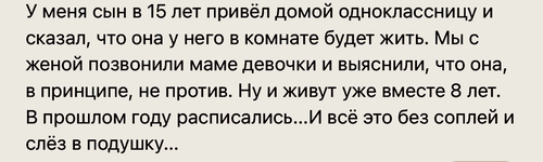 У меня сын в 15 лет привёл домой одноклассницу и сказал, что она у него в комнате будет жить. Мы с женой позвонили маме девочки и выяснили, что она, в принципе, не против. Ну и живут уже вместе 8 лет. В прошлом году расписались...И всё это без соплей и слёз в подушку...